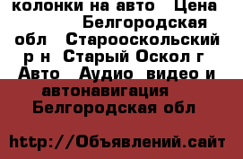 колонки на авто › Цена ­ 3 000 - Белгородская обл., Старооскольский р-н, Старый Оскол г. Авто » Аудио, видео и автонавигация   . Белгородская обл.